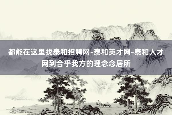 都能在这里找泰和招聘网-泰和英才网-泰和人才网到合乎我方的理念念居所